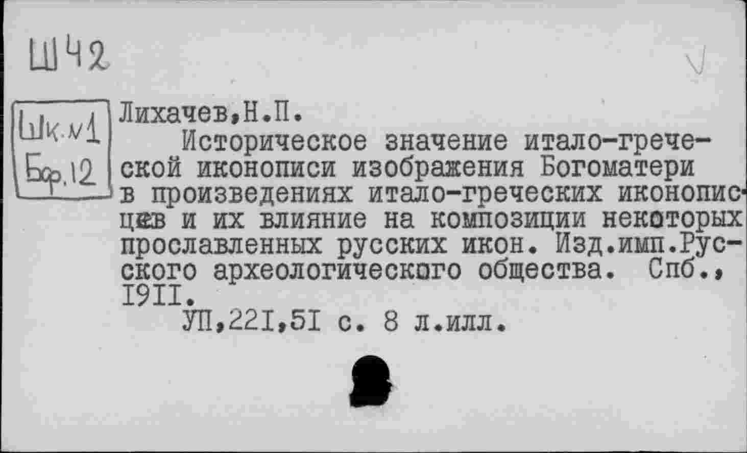 ﻿UM
LlJka/I
^,12
Лихачев»Н.П.
Историческое значение итало-греческой иконописи изображения Богоматери в произведениях итало-греческих иконописцев и их влияние на композиции некоторых прославленных русских икон. Изд.имп.Русского археологического общества. Спб.» I9II.
УП,221,51 с. 8 л.илл.